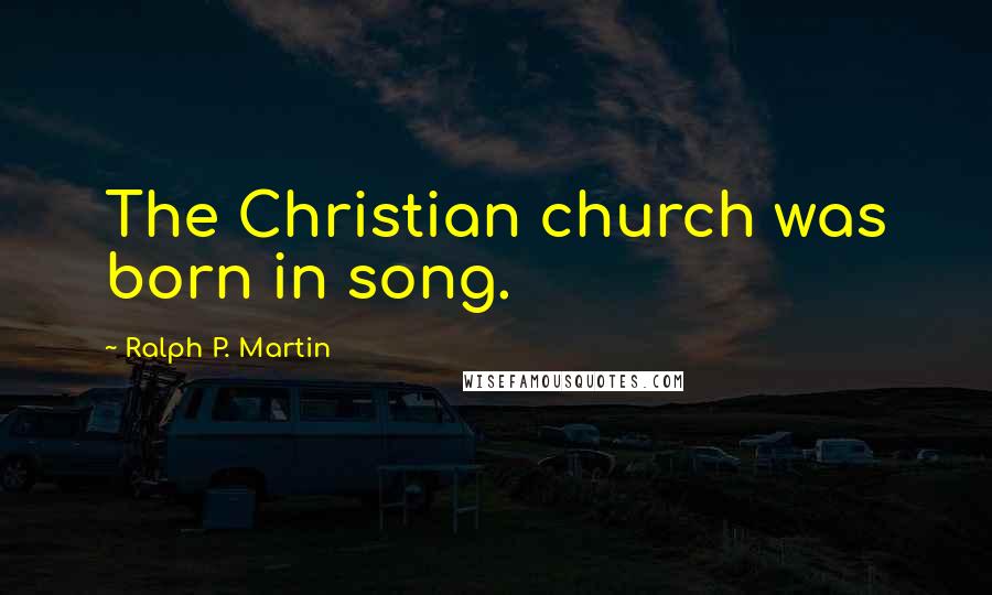 Ralph P. Martin Quotes: The Christian church was born in song.