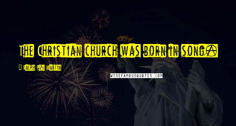 Ralph P. Martin Quotes: The Christian church was born in song.