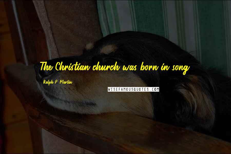 Ralph P. Martin Quotes: The Christian church was born in song.