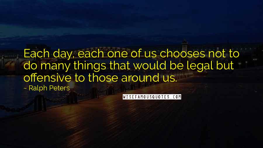 Ralph Peters Quotes: Each day, each one of us chooses not to do many things that would be legal but offensive to those around us.