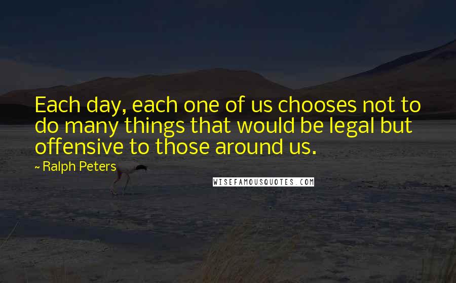Ralph Peters Quotes: Each day, each one of us chooses not to do many things that would be legal but offensive to those around us.