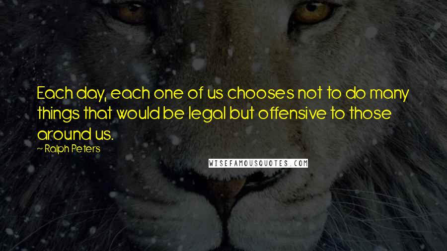 Ralph Peters Quotes: Each day, each one of us chooses not to do many things that would be legal but offensive to those around us.