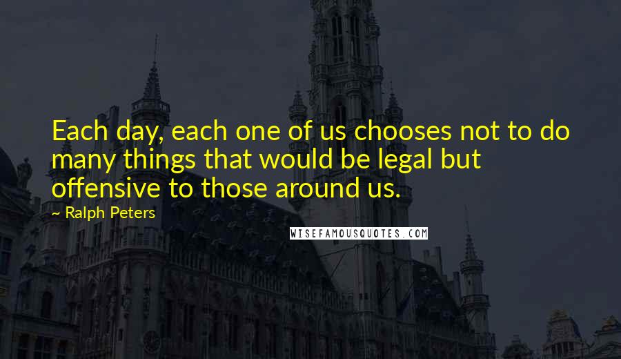 Ralph Peters Quotes: Each day, each one of us chooses not to do many things that would be legal but offensive to those around us.