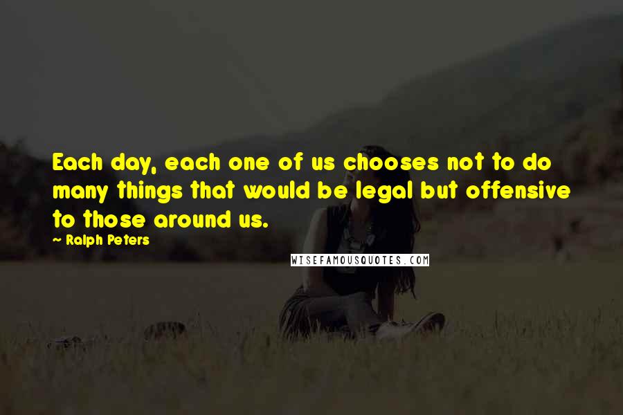 Ralph Peters Quotes: Each day, each one of us chooses not to do many things that would be legal but offensive to those around us.