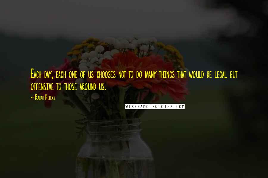Ralph Peters Quotes: Each day, each one of us chooses not to do many things that would be legal but offensive to those around us.