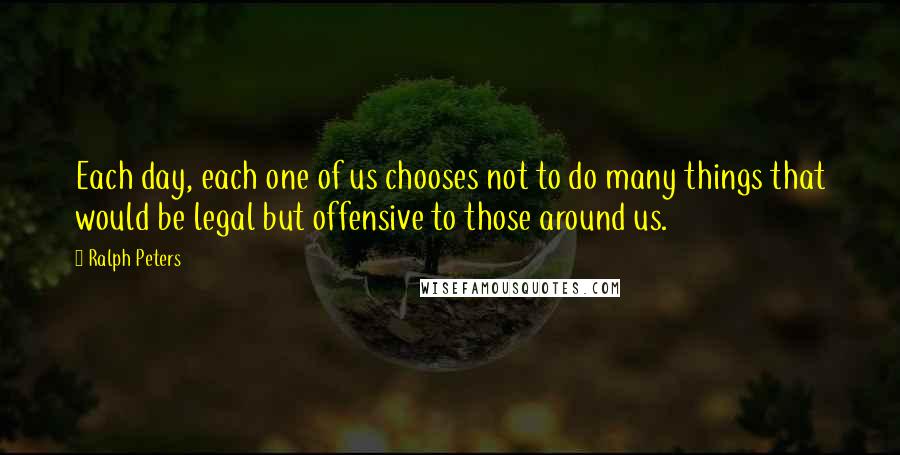 Ralph Peters Quotes: Each day, each one of us chooses not to do many things that would be legal but offensive to those around us.