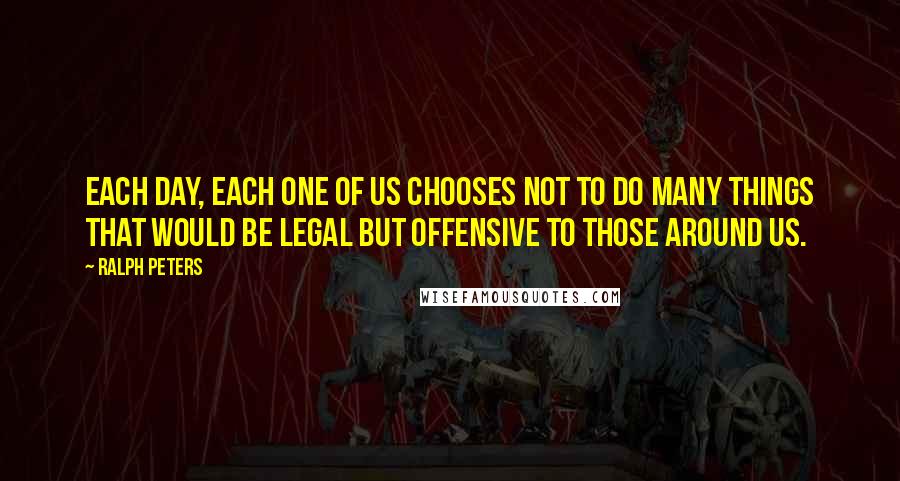 Ralph Peters Quotes: Each day, each one of us chooses not to do many things that would be legal but offensive to those around us.