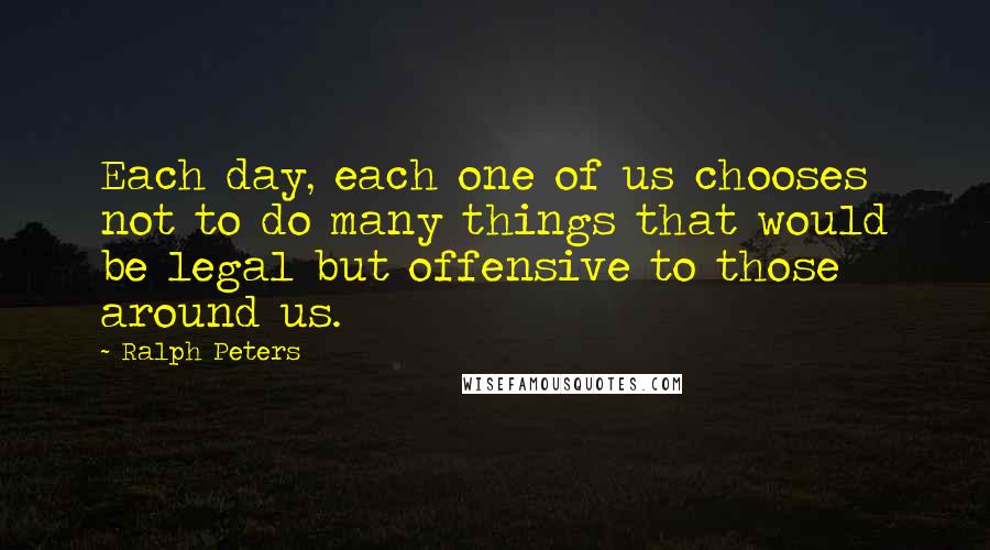 Ralph Peters Quotes: Each day, each one of us chooses not to do many things that would be legal but offensive to those around us.