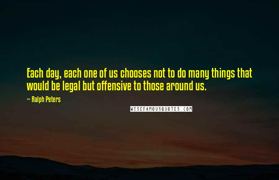 Ralph Peters Quotes: Each day, each one of us chooses not to do many things that would be legal but offensive to those around us.