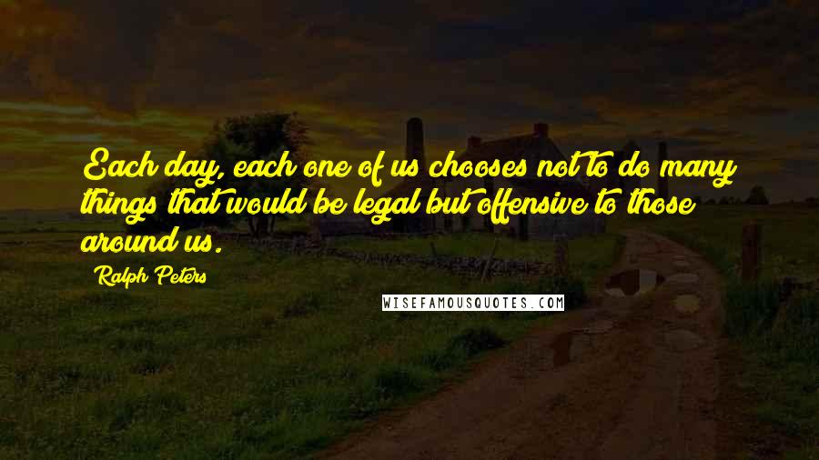 Ralph Peters Quotes: Each day, each one of us chooses not to do many things that would be legal but offensive to those around us.