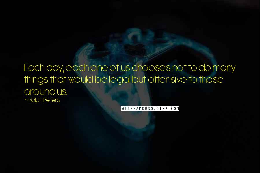 Ralph Peters Quotes: Each day, each one of us chooses not to do many things that would be legal but offensive to those around us.