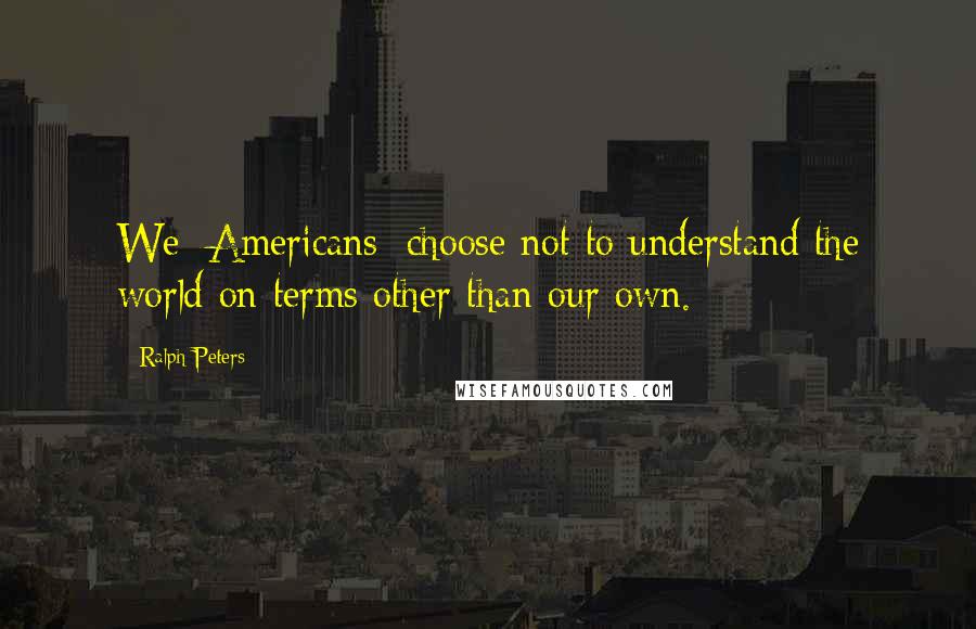 Ralph Peters Quotes: We [Americans] choose not to understand the world on terms other than our own.