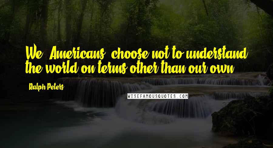 Ralph Peters Quotes: We [Americans] choose not to understand the world on terms other than our own.