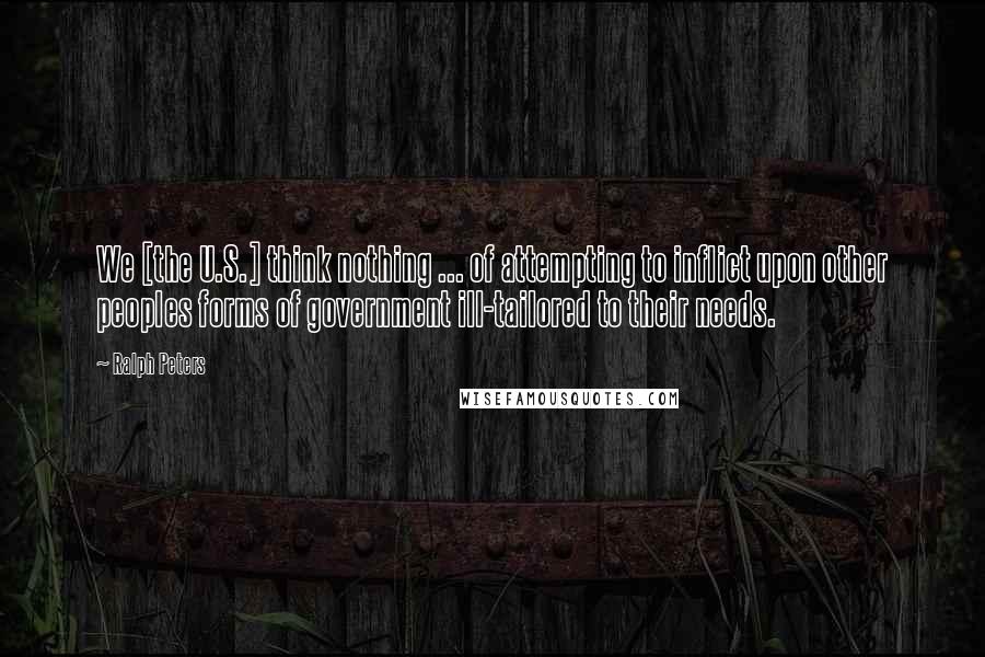 Ralph Peters Quotes: We [the U.S.] think nothing ... of attempting to inflict upon other peoples forms of government ill-tailored to their needs.