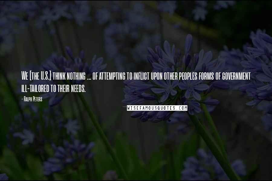 Ralph Peters Quotes: We [the U.S.] think nothing ... of attempting to inflict upon other peoples forms of government ill-tailored to their needs.