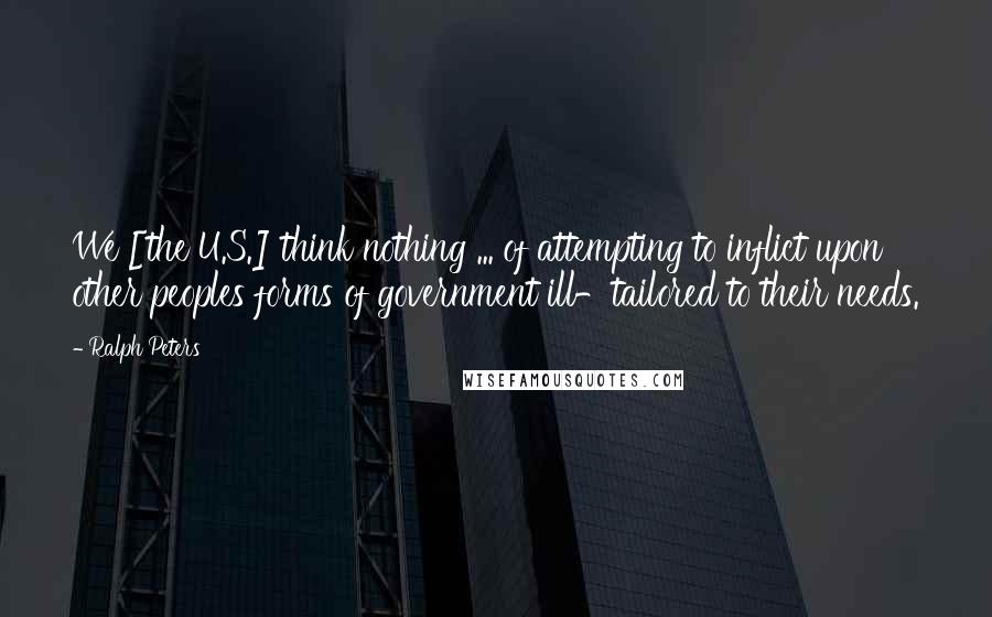 Ralph Peters Quotes: We [the U.S.] think nothing ... of attempting to inflict upon other peoples forms of government ill-tailored to their needs.