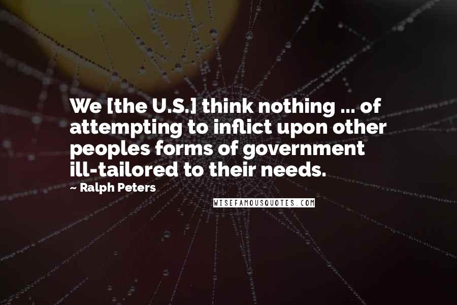 Ralph Peters Quotes: We [the U.S.] think nothing ... of attempting to inflict upon other peoples forms of government ill-tailored to their needs.