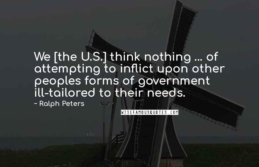 Ralph Peters Quotes: We [the U.S.] think nothing ... of attempting to inflict upon other peoples forms of government ill-tailored to their needs.