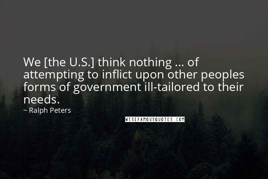 Ralph Peters Quotes: We [the U.S.] think nothing ... of attempting to inflict upon other peoples forms of government ill-tailored to their needs.