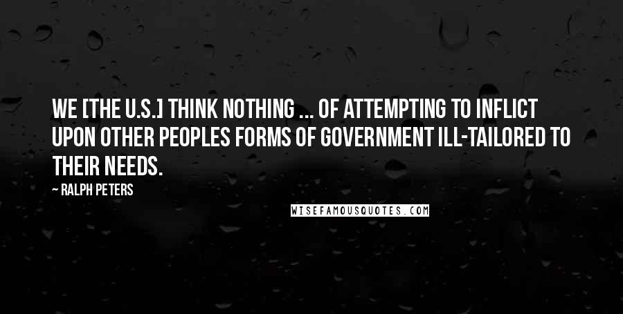 Ralph Peters Quotes: We [the U.S.] think nothing ... of attempting to inflict upon other peoples forms of government ill-tailored to their needs.