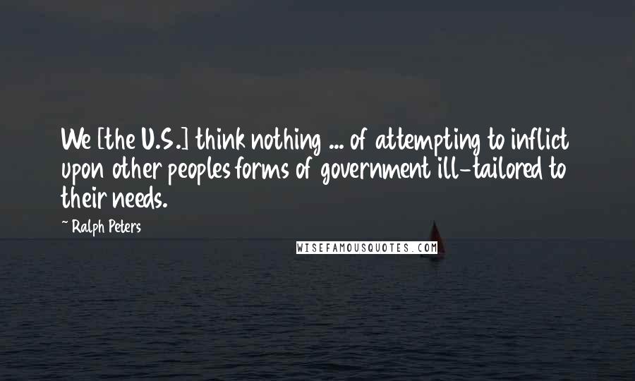 Ralph Peters Quotes: We [the U.S.] think nothing ... of attempting to inflict upon other peoples forms of government ill-tailored to their needs.