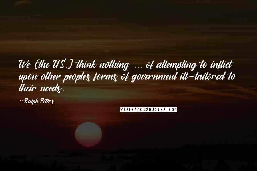 Ralph Peters Quotes: We [the U.S.] think nothing ... of attempting to inflict upon other peoples forms of government ill-tailored to their needs.