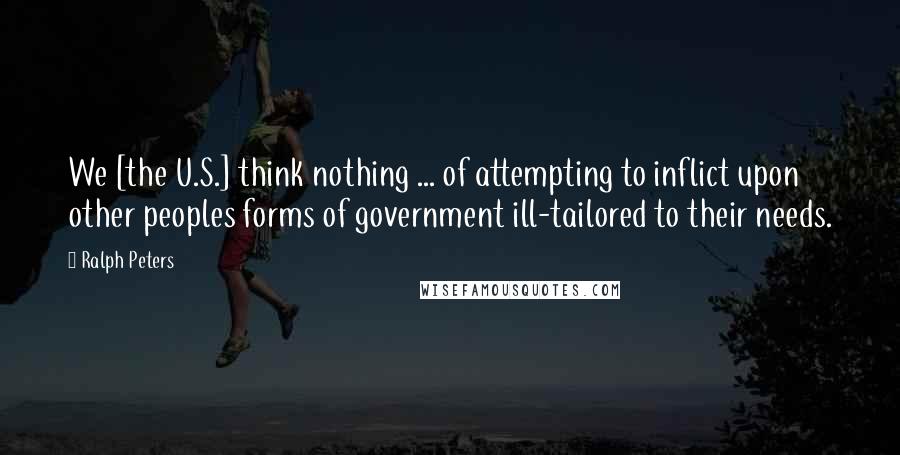 Ralph Peters Quotes: We [the U.S.] think nothing ... of attempting to inflict upon other peoples forms of government ill-tailored to their needs.