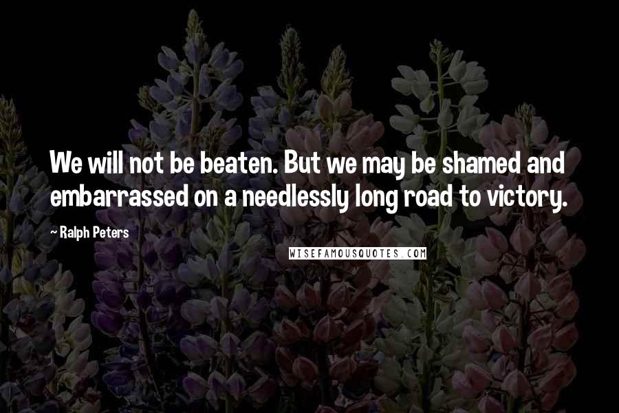 Ralph Peters Quotes: We will not be beaten. But we may be shamed and embarrassed on a needlessly long road to victory.