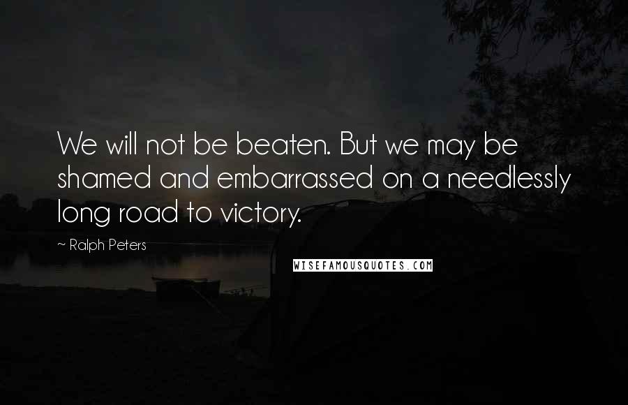 Ralph Peters Quotes: We will not be beaten. But we may be shamed and embarrassed on a needlessly long road to victory.