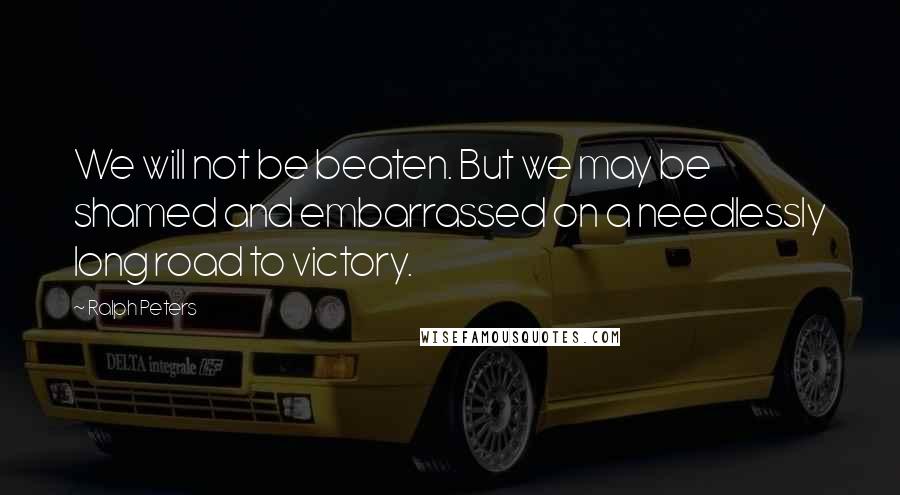 Ralph Peters Quotes: We will not be beaten. But we may be shamed and embarrassed on a needlessly long road to victory.