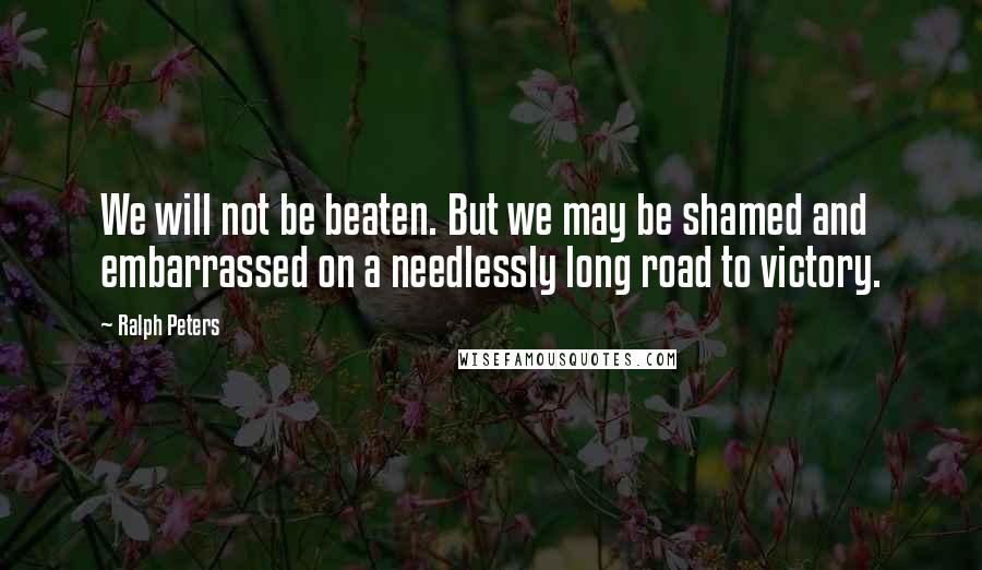 Ralph Peters Quotes: We will not be beaten. But we may be shamed and embarrassed on a needlessly long road to victory.