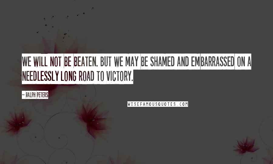 Ralph Peters Quotes: We will not be beaten. But we may be shamed and embarrassed on a needlessly long road to victory.