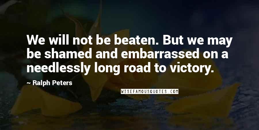 Ralph Peters Quotes: We will not be beaten. But we may be shamed and embarrassed on a needlessly long road to victory.