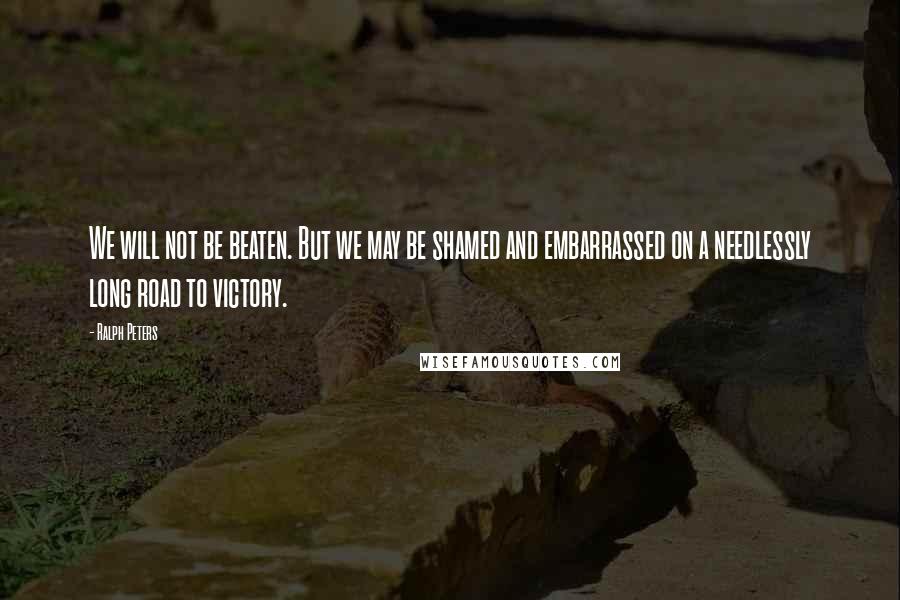 Ralph Peters Quotes: We will not be beaten. But we may be shamed and embarrassed on a needlessly long road to victory.