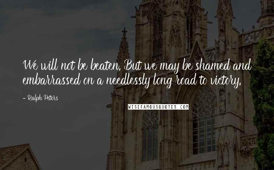 Ralph Peters Quotes: We will not be beaten. But we may be shamed and embarrassed on a needlessly long road to victory.