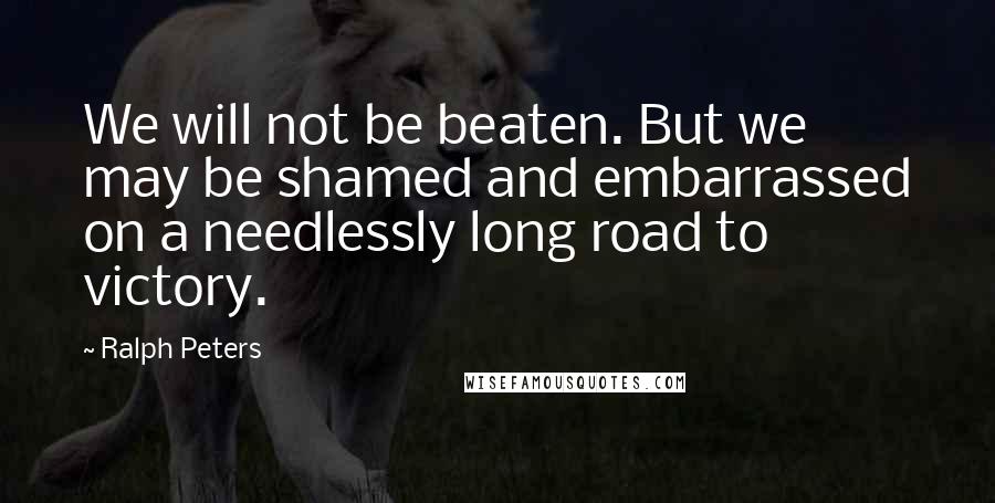Ralph Peters Quotes: We will not be beaten. But we may be shamed and embarrassed on a needlessly long road to victory.