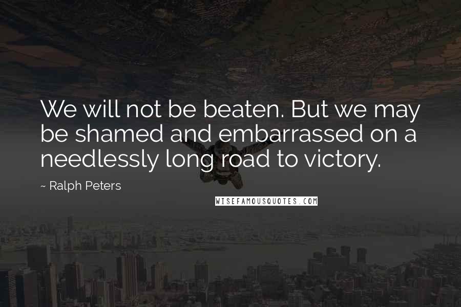 Ralph Peters Quotes: We will not be beaten. But we may be shamed and embarrassed on a needlessly long road to victory.