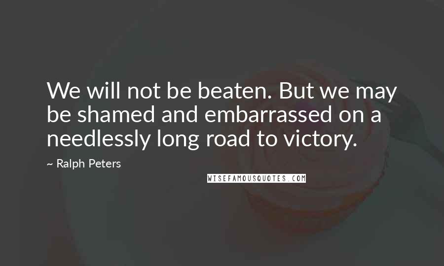 Ralph Peters Quotes: We will not be beaten. But we may be shamed and embarrassed on a needlessly long road to victory.