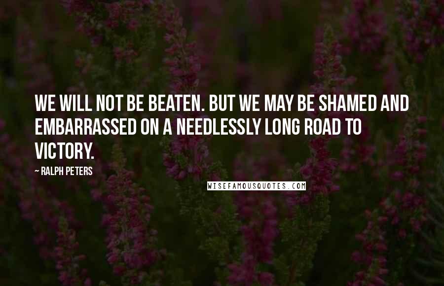 Ralph Peters Quotes: We will not be beaten. But we may be shamed and embarrassed on a needlessly long road to victory.