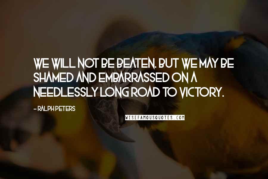 Ralph Peters Quotes: We will not be beaten. But we may be shamed and embarrassed on a needlessly long road to victory.
