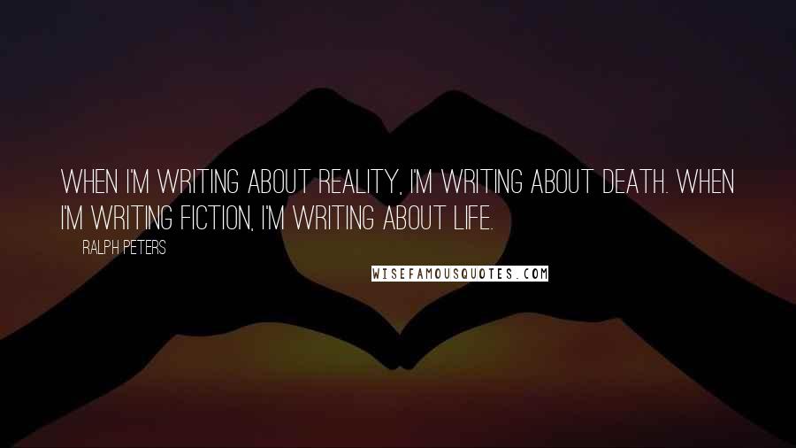 Ralph Peters Quotes: When I'm writing about reality, I'm writing about death. When I'm writing fiction, I'm writing about life.