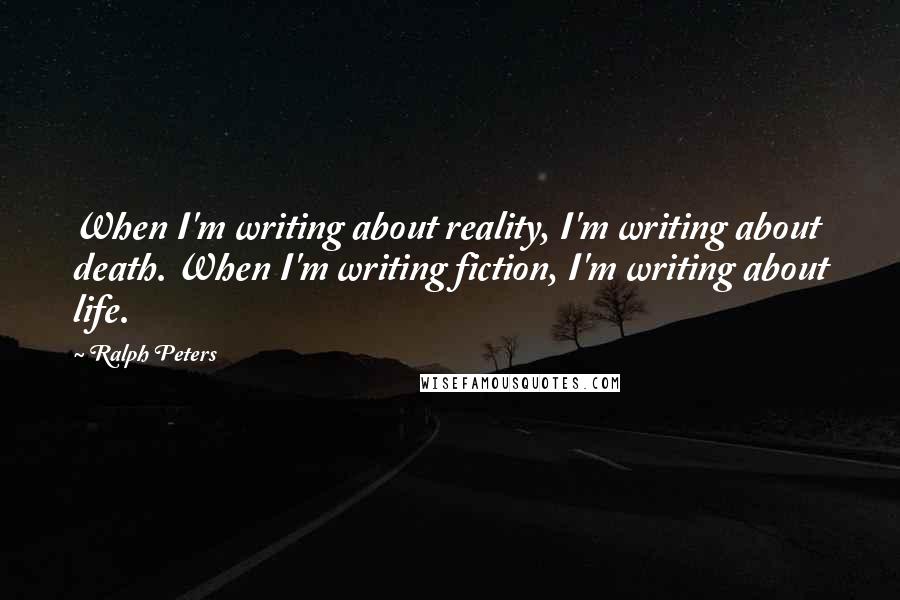 Ralph Peters Quotes: When I'm writing about reality, I'm writing about death. When I'm writing fiction, I'm writing about life.