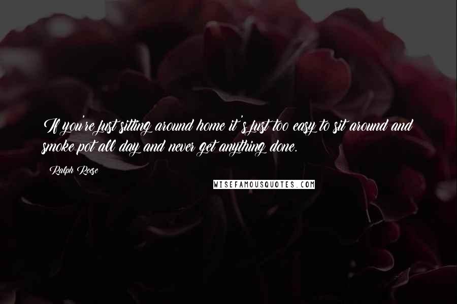 Ralph Reese Quotes: If you're just sitting around home it's just too easy to sit around and smoke pot all day and never get anything done.