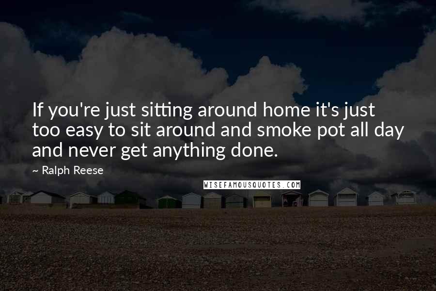 Ralph Reese Quotes: If you're just sitting around home it's just too easy to sit around and smoke pot all day and never get anything done.