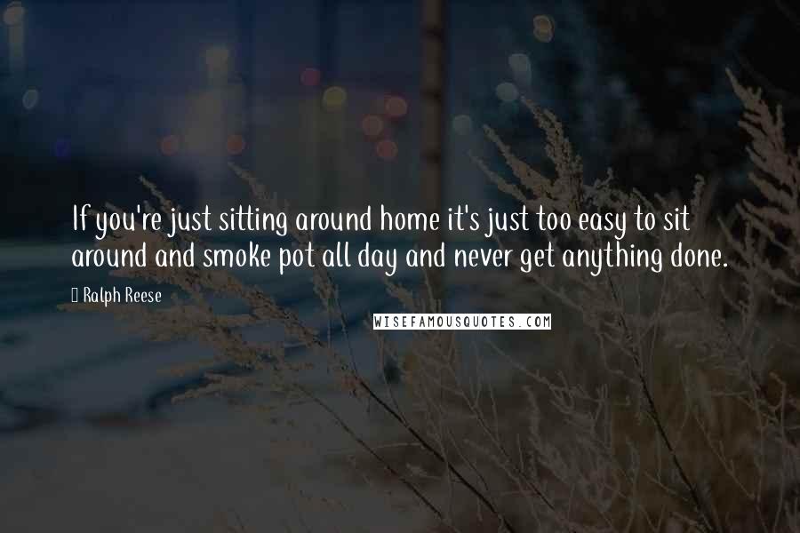 Ralph Reese Quotes: If you're just sitting around home it's just too easy to sit around and smoke pot all day and never get anything done.