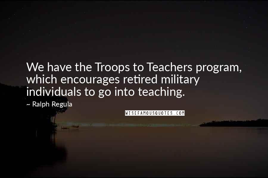 Ralph Regula Quotes: We have the Troops to Teachers program, which encourages retired military individuals to go into teaching.