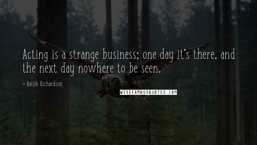 Ralph Richardson Quotes: Acting is a strange business; one day it's there, and the next day nowhere to be seen.