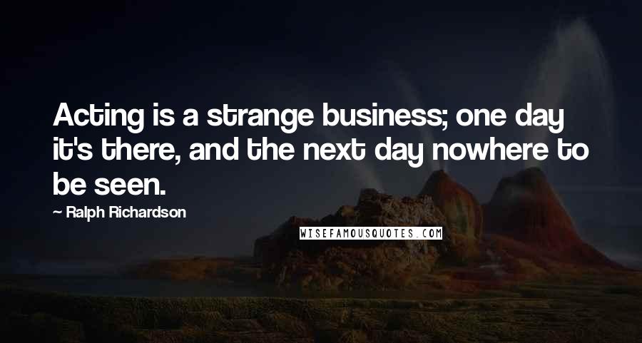 Ralph Richardson Quotes: Acting is a strange business; one day it's there, and the next day nowhere to be seen.