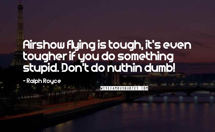 Ralph Royce Quotes: Airshow flying is tough, it's even tougher if you do something stupid. Don't do nuthin dumb!