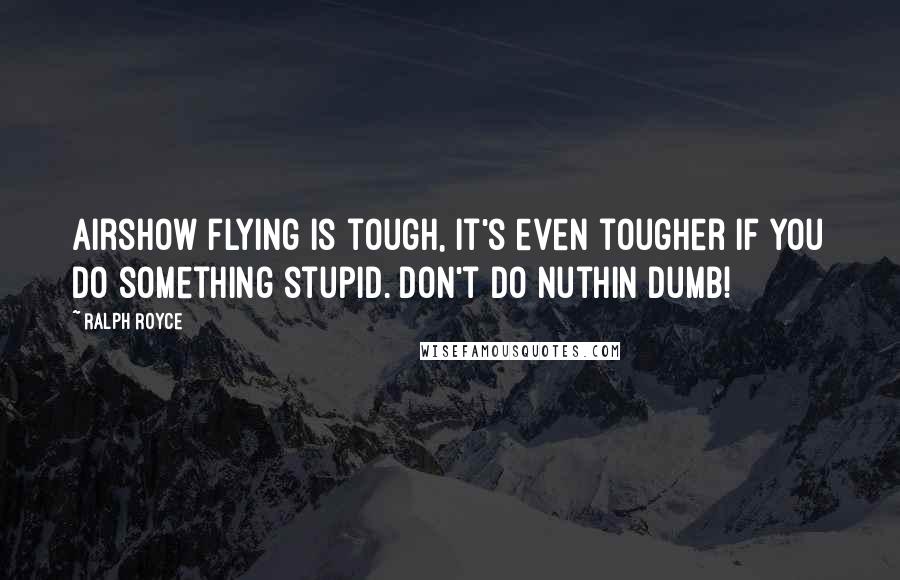 Ralph Royce Quotes: Airshow flying is tough, it's even tougher if you do something stupid. Don't do nuthin dumb!